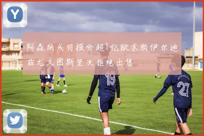 阿森纳或将报价超1亿欧求购伊尔迪兹尤文图斯坚决拒绝出售