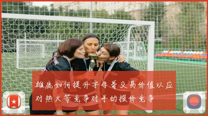雄鹿如何提升字母哥交易价值以应对热火等竞争对手的报价竞争