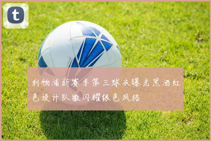 利物浦新赛季第三球衣曝光黑酒红色设计队徽闪耀银色风格