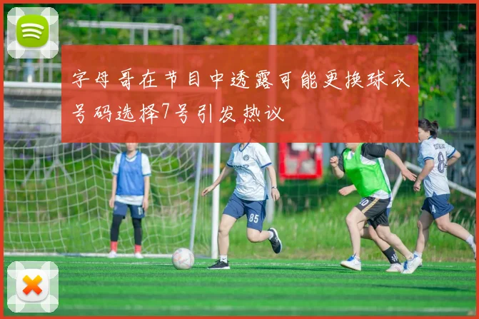 字母哥在节目中透露可能更换球衣号码选择7号引发热议
