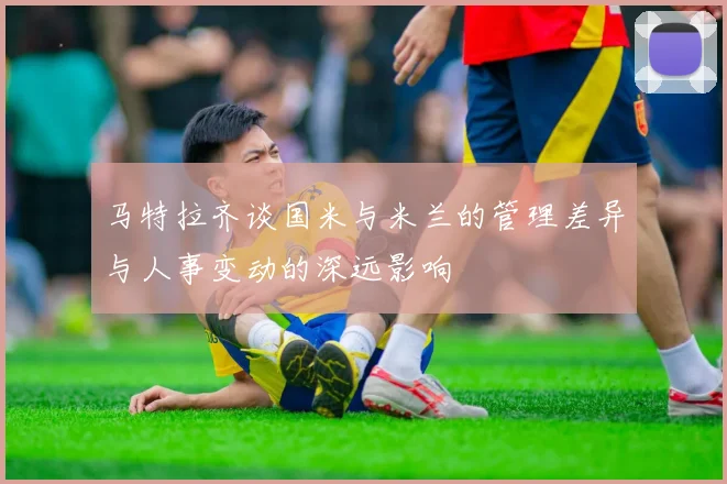马特拉齐谈国米与米兰的管理差异与人事变动的深远影响