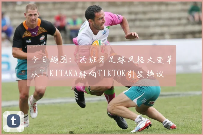 今日趣图：西班牙足球风格大变革从TIKITAKA转向TIKTOK引发热议