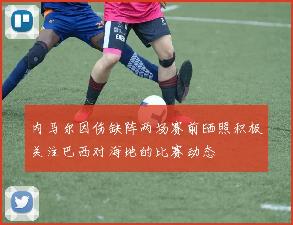 内马尔因伤缺阵两场赛前晒照积极关注巴西对海地的比赛动态
