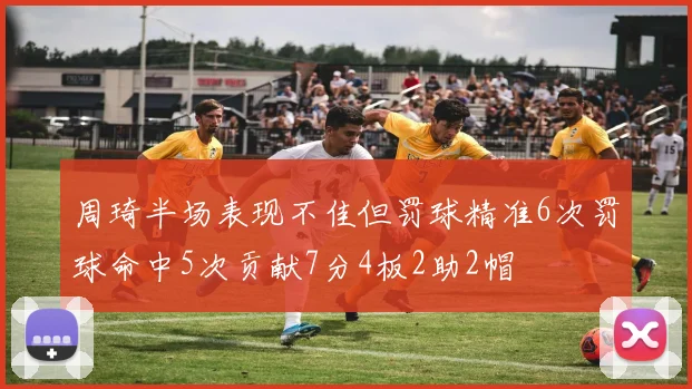 周琦半场表现不佳但罚球精准6次罚球命中5次贡献7分4板2助2帽