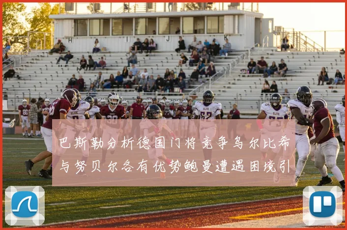 巴斯勒分析德国门将竞争乌尔比希与努贝尔各有优势鲍曼遭遇困境引人关注