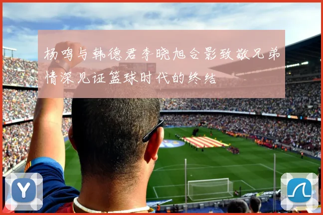 杨鸣与韩德君李晓旭合影致敬兄弟情深见证篮球时代的终结