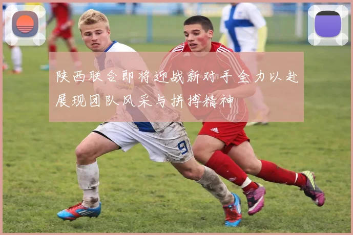 陕西联合即将迎战新对手全力以赴展现团队风采与拼搏精神