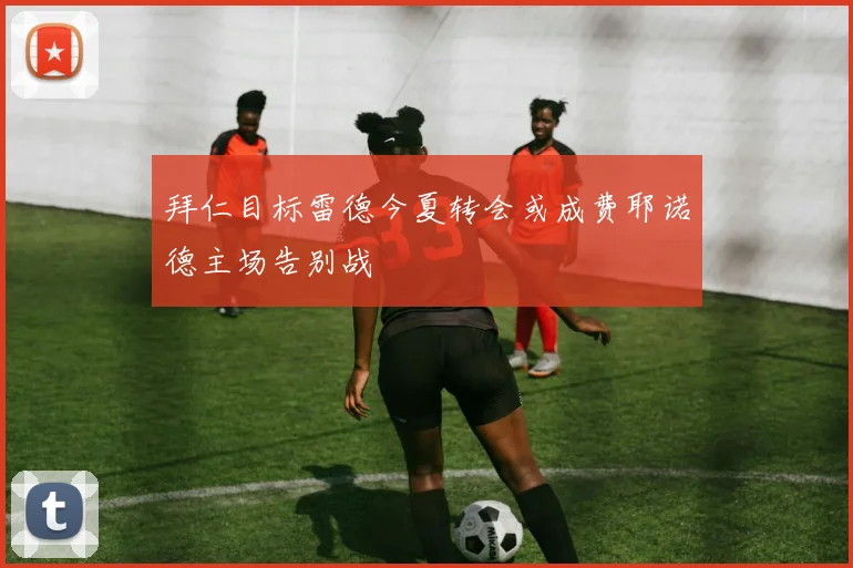 拜仁目标雷德今夏转会或成费耶诺德主场告别战