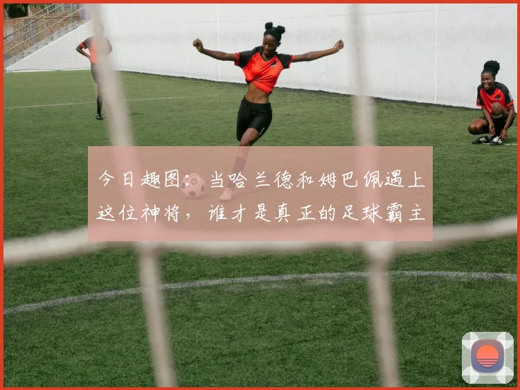 今日趣图：当哈兰德和姆巴佩遇上这位神将，谁才是真正的足球霸主