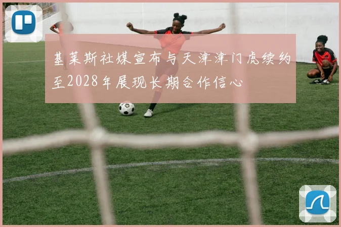 基莱斯社媒宣布与天津津门虎续约至2028年展现长期合作信心