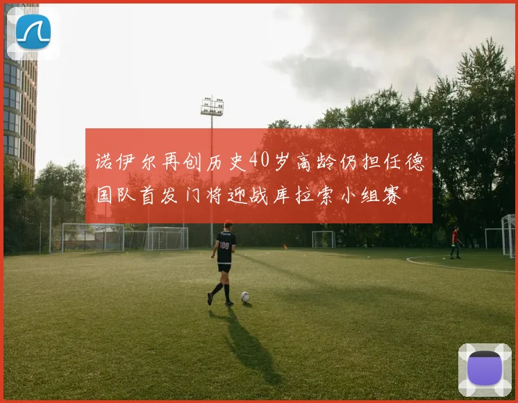 诺伊尔再创历史40岁高龄仍担任德国队首发门将迎战库拉索小组赛