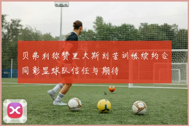 贝弗利称赞里夫斯刻苦训练续约合同彰显球队信任与期待