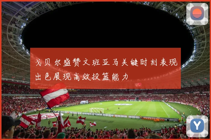 戈贝尔盛赞文班亚马关键时刻表现出色展现高效投篮能力