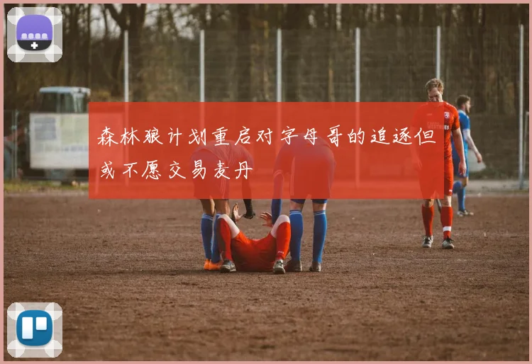 森林狼计划重启对字母哥的追逐但或不愿交易麦丹