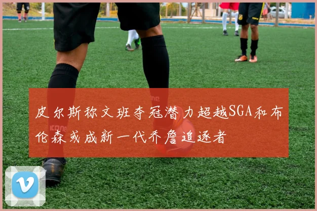 皮尔斯称文班夺冠潜力超越SGA和布伦森或成新一代乔詹追逐者