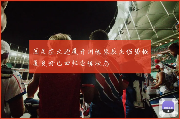 国足在大连展开训练朱辰杰伤势恢复良好已回归合练状态