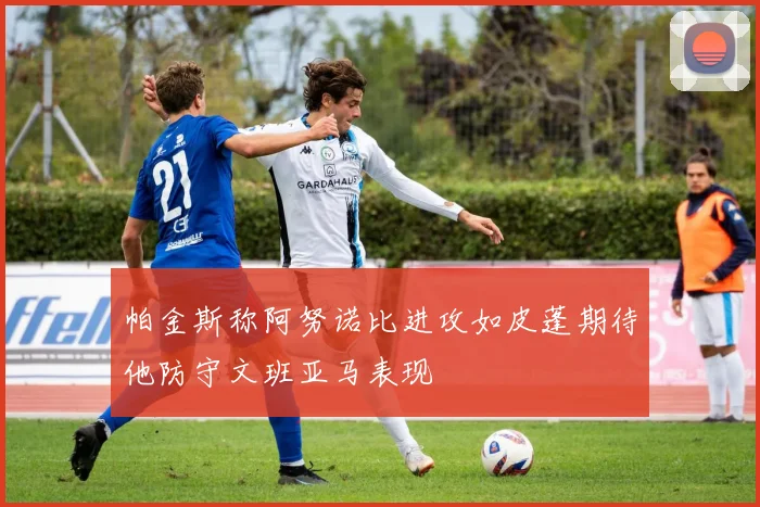 帕金斯称阿努诺比进攻如皮蓬期待他防守文班亚马表现
